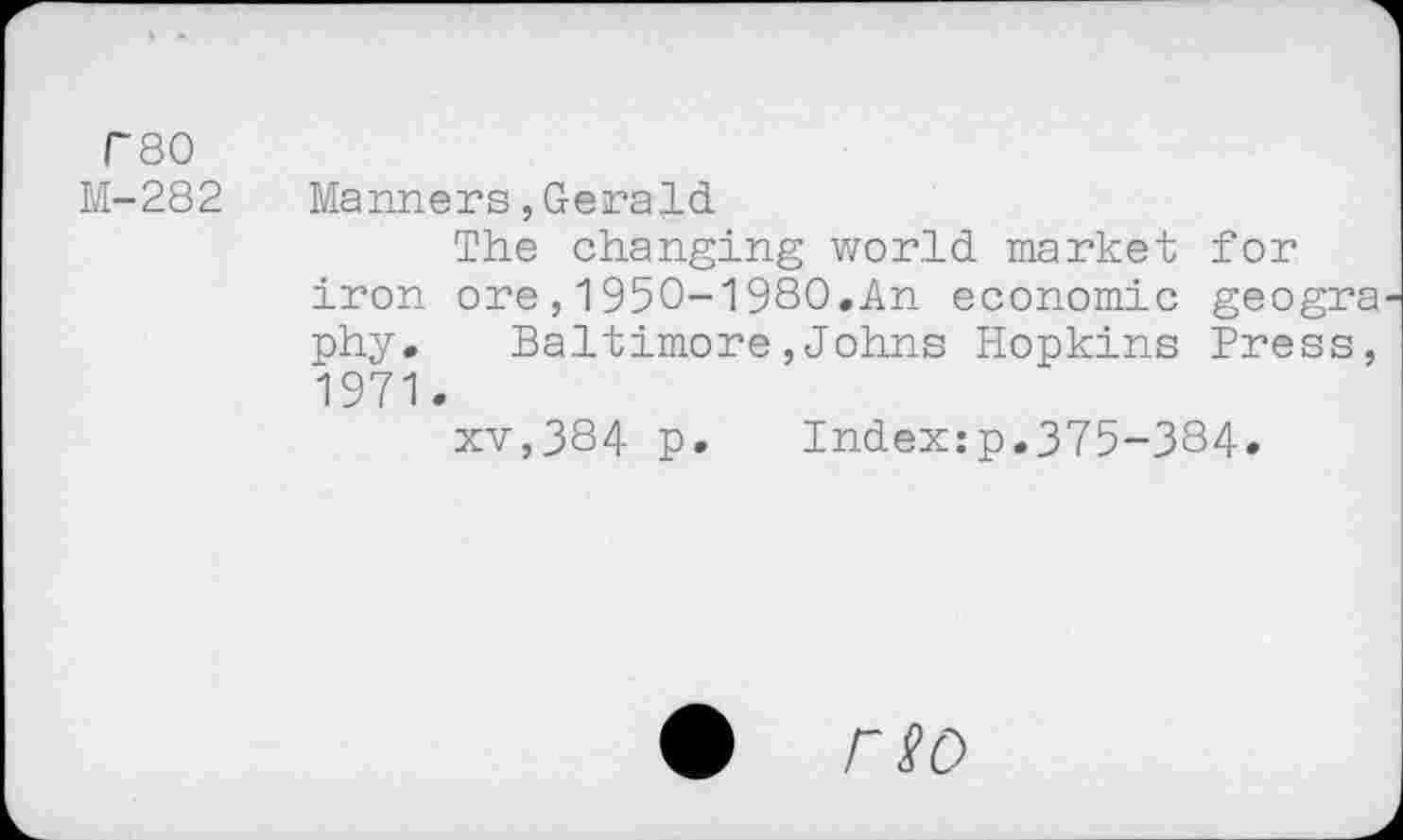 ﻿rso M-282
Manners,Gerald
The changing world market for iron ore,1950-1980.An economic geogra phy. Baltimore,Johns Hopkins Press, 1971.
xv,384 p. Index:p.375-384»
# rso